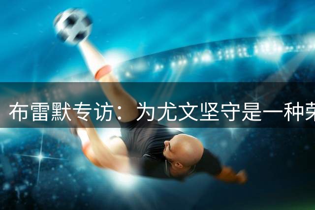 布雷默专访：为尤文坚守是一种荣耀 2030世界杯将是我闪耀的舞台